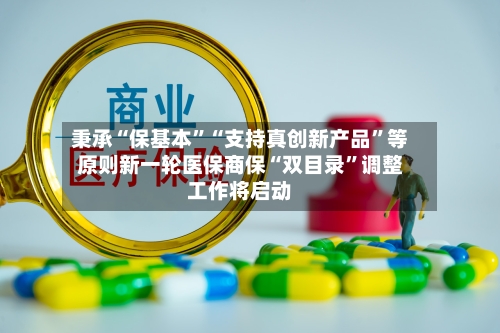 秉承“保基本”“支持真创新产品”等原则新一轮医保商保“双目录	”调整工作将启动-第3张图片