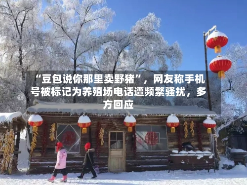 “豆包说你那里卖野猪	”，网友称手机号被标记为养殖场电话遭频繁骚扰	，多方回应-第2张图片