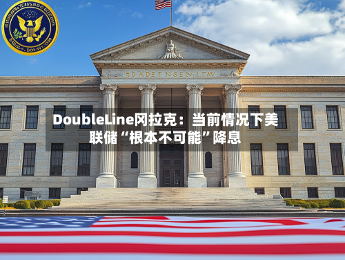 DoubleLine冈拉克：当前情况下美联储“根本不可能”降息-第2张图片