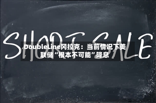 DoubleLine冈拉克:当前情况下美联储“根本不可能”降息