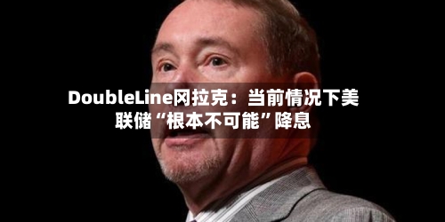 DoubleLine冈拉克：当前情况下美联储“根本不可能”降息-第3张图片