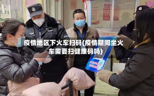 疫情地区下火车扫码(疫情期间坐火车需要扫健康码吗)