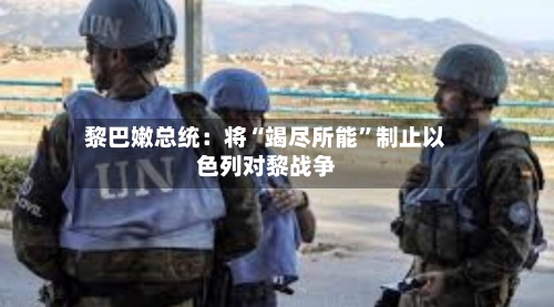 黎巴嫩总统：将“竭尽所能”制止以色列对黎战争-第2张图片