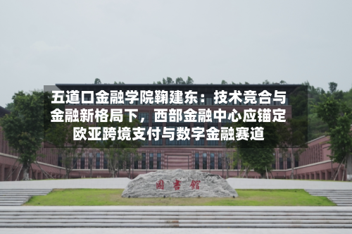 五道口金融学院鞠建东：技术竞合与金融新格局下，西部金融中心应锚定欧亚跨境支付与数字金融赛道-第3张图片