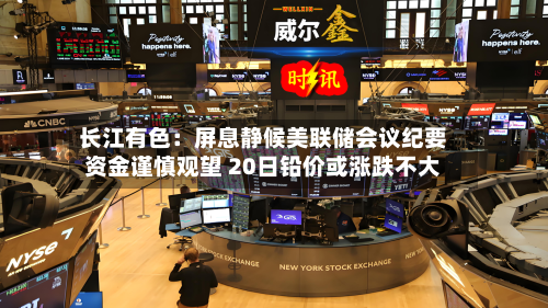 长江有色:屏息静候美联储会议纪要资金谨慎观望 20日铅价或涨跌不大