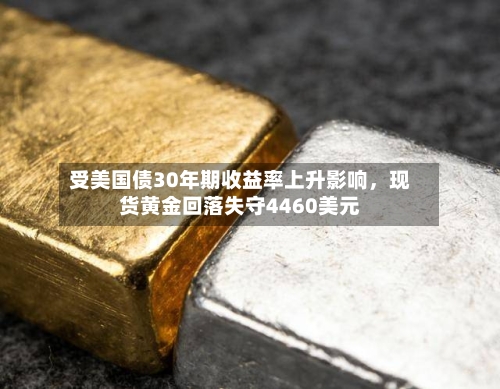 受美国债30年期收益率上升影响,现货黄金回落失守4460美元